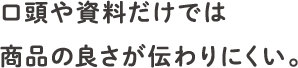 口頭や資料だけでは商品の良さが伝わりにくい。