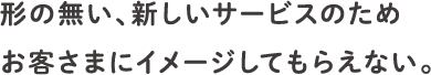 形の無い、新しいサービスのためお客さまにイメージしてもらえない。