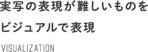 実写の表現が難しいものをビジュアルで表現 Visualization