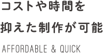 コストや時間を抑えた制作が可能 AFFORDABLE & Quick