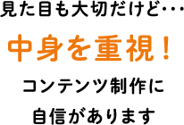 見た目も大切だけど･･･ 中身を重視！コンテンツ制作に自信があります